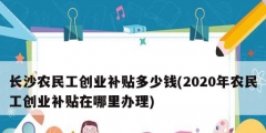 長沙農民工創(chuàng)業(yè)補貼多少錢(2020年農民工創(chuàng)業(yè)補貼在哪里辦理)