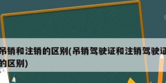 吊銷和注銷的區(qū)別(吊銷駕駛證和注銷駕駛證的區(qū)別)
