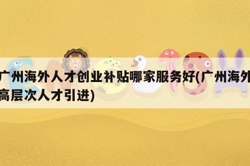 廣州海外人才創(chuàng)業(yè)補(bǔ)貼哪家服務(wù)好(廣州海外高層次人才引進(jìn))