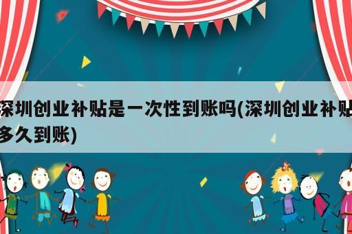 深圳創(chuàng)業(yè)補(bǔ)貼是一次性到賬嗎(深圳創(chuàng)業(yè)補(bǔ)貼多久到賬)