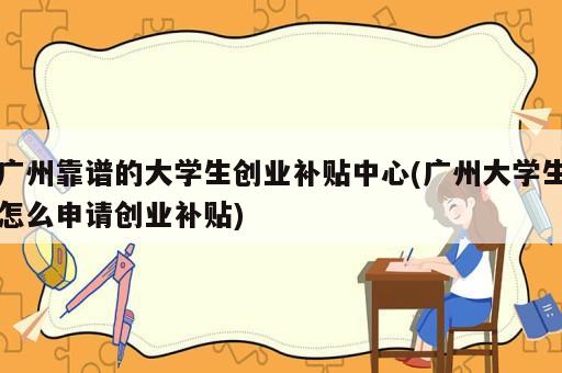 廣州靠譜的大學(xué)生創(chuàng)業(yè)補貼中心(廣州大學(xué)生怎么申請創(chuàng)業(yè)補貼)