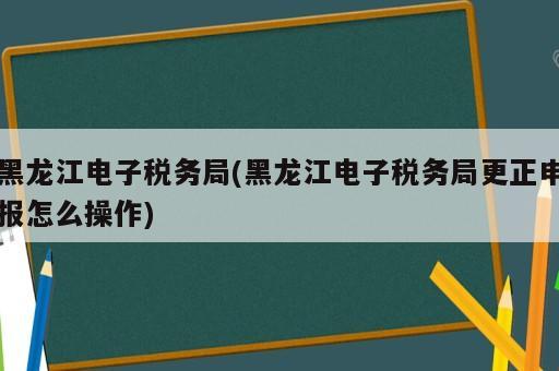 黑龍江電子稅務(wù)局(黑龍江電子稅務(wù)局更正申報怎么操作)