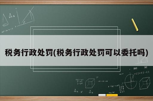 稅務(wù)行政處罰(稅務(wù)行政處罰可以委托嗎)