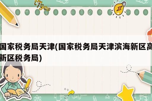 國(guó)家稅務(wù)局天津(國(guó)家稅務(wù)局天津?yàn)I海新區(qū)高新區(qū)稅務(wù)局)