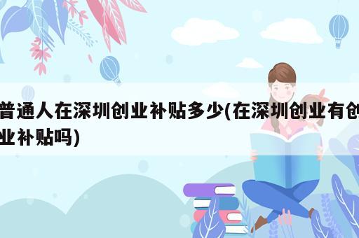 普通人在深圳創(chuàng)業(yè)補貼多少(在深圳創(chuàng)業(yè)有創(chuàng)業(yè)補貼嗎)