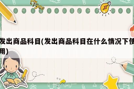 發(fā)出商品科目(發(fā)出商品科目在什么情況下使用)